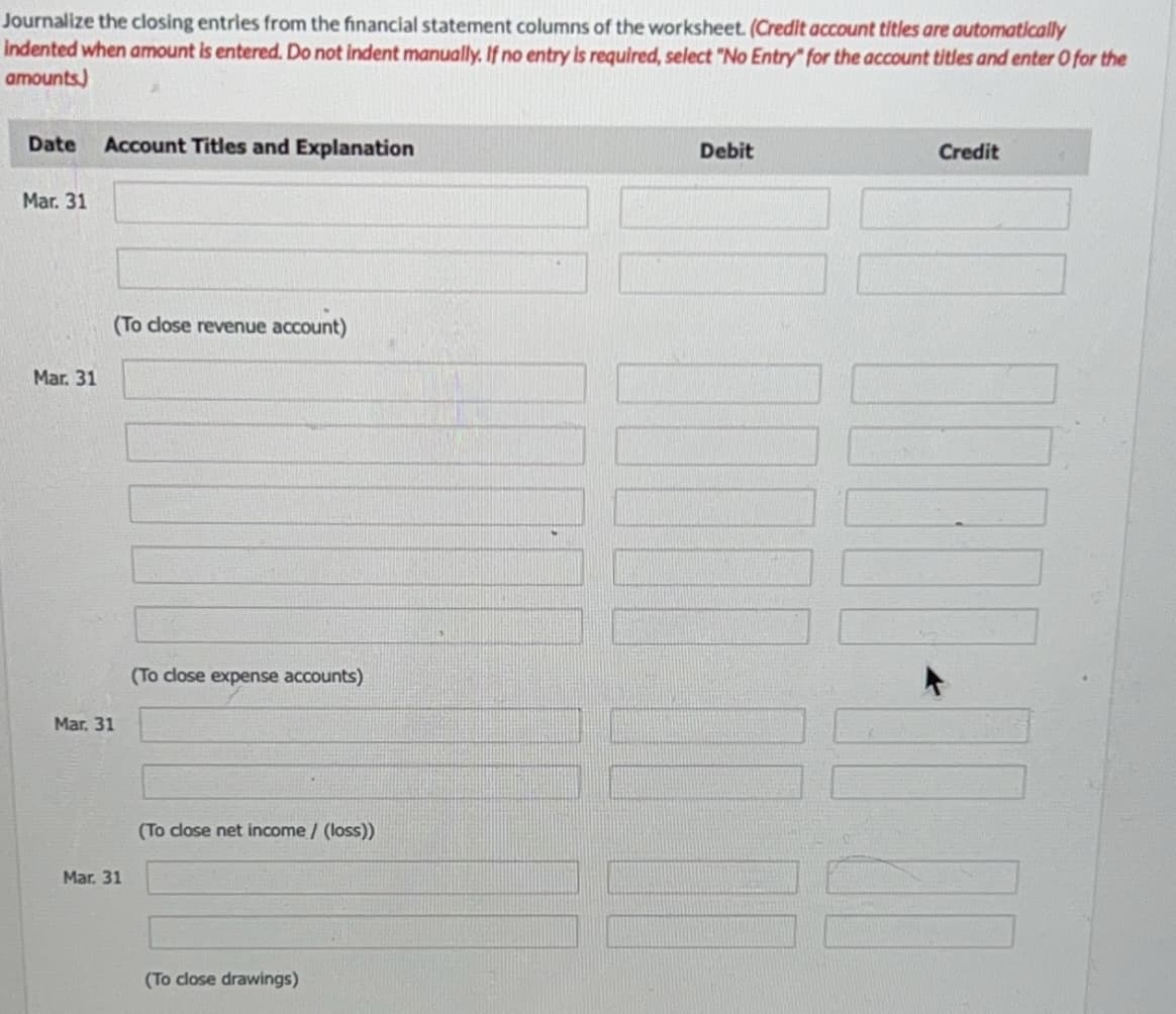 Journalize the closing entries from the financial statement columns of the worksheet. (Credit account titles are automatically
indented when amount is entered. Do not indent manually. If no entry is required, select "No Entry" for the account titles and enter O for the
amounts)
Date Account Titles and Explanation
Mar. 31
Mar. 31
(To close revenue account)
Mar. 31
Mar. 31
(To close expense accounts)
(To close net income / (loss))
(To close drawings)
Debit
10000 MACH
Credit
MENI