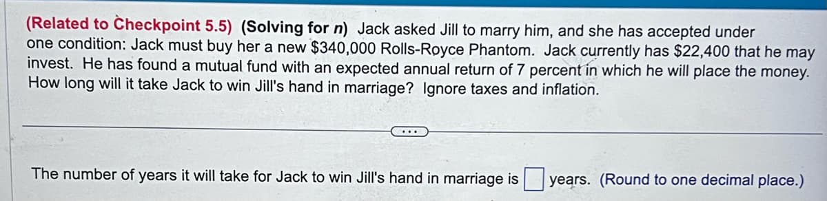 (Related to Checkpoint 5.5) (Solving for n) Jack asked Jill to marry him, and she has accepted under
one condition: Jack must buy her a new $340,000 Rolls-Royce Phantom. Jack currently has $22,400 that he may
invest. He has found a mutual fund with an expected annual return of 7 percent in which he will place the money.
How long will it take Jack to win Jill's hand in marriage? Ignore taxes and inflation.
The number of years it will take for Jack to win Jill's hand in marriage is years. (Round to one decimal place.)