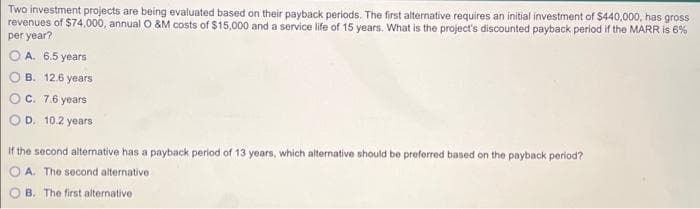 Two investment projects are being evaluated based on their payback periods. The first alternative requires an initial investment of $440,000, has gross
revenues of $74,000, annual O &M costs of $15,000 and a service life of 15 years. What is the project's discounted payback period if the MARR is 6%
per year?
A. 6.5 years
B. 12.6 years
O c. 7.6 years
D. 10.2 years
If the second alternative has a payback period of 13 years, which alternative should be preferred based on the payback period?
A. The second alternative
B. The first alternative