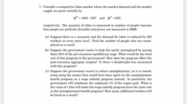 7. Consider a competitive labor market where the market demand and the market
supply are given initially by
QD = 1000 – 50P and Q$ = 50P,
respectively. The quantity of labor is measured in number of people (assume
that people are perfectly divisible) and prices are measured in RMB.
(a) Suppose there is a recession and the demand for labor is reduced by 200
workers at every price level. Find the number of people who are unem-
ployed as a result.
(b) Suppose the government wants to help the newly unemployed by paying
them 50% of the pre-recession equilibrium wage. What would be the total
cost of this program to the government? How does the program affect the
post-recession aggregate surplus? Is there a deadweight loss associated
with this program?
(c) Suppose the government wants to reduce unemployment, so it is consid-
ering using the money that would have been spent on the unemployment
benefit program on a wage subsidy program instead. In particular, the
government will reimburse the employers t% of the wages paid. What is
the value of t that will make the wage subsidy program have the same cost
as the unemployment benefit program? How many additional workers will
be hired as a result?
