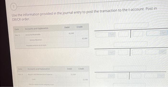 Use the information provided in the journal entry to post the transaction to the t-account. Post in
DR/CR order.
Date
Nov 3
Date
N.S
Accounts and Explanation
Accounts Receivable
Service Revenue
Provided services on account
Accounts and Explanation
Repars and Maintenance Exper
Pd for repors to the company truck
Debit
42.000
Debit
22.500
Credit
42.000
Credit
22.500