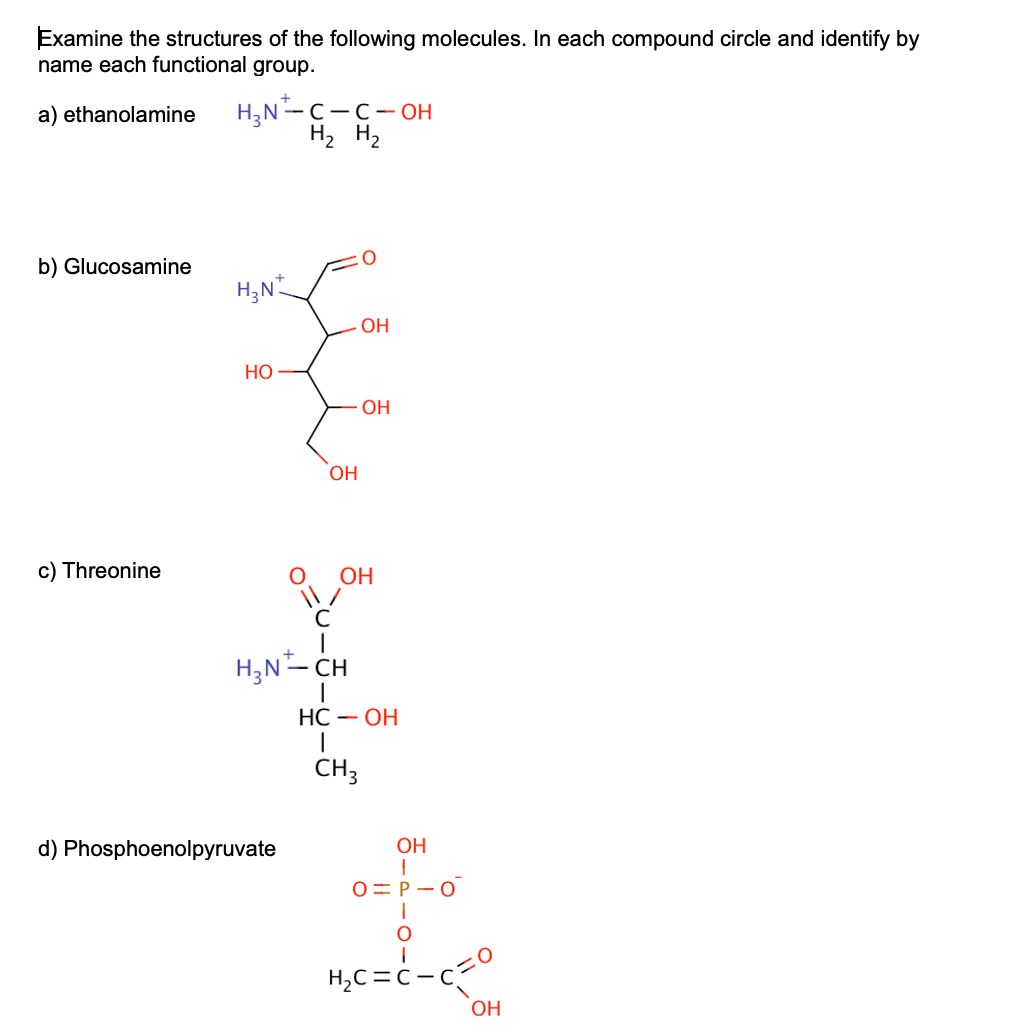 Examine the structures of the following molecules. In each compound circle and identify by
name each functional group.
a) ethanolamine
b) Glucosamine
c) Threonine
H₂N-C-C-OH
H₂ H₂
H₂N
HO
OH
d) Phosphoenolpyruvate
с
H₂N-CH
OH
OH
OH
HC - OH
1
CH3
OH
T
O=P-O
O
H₂C=C-C
OH