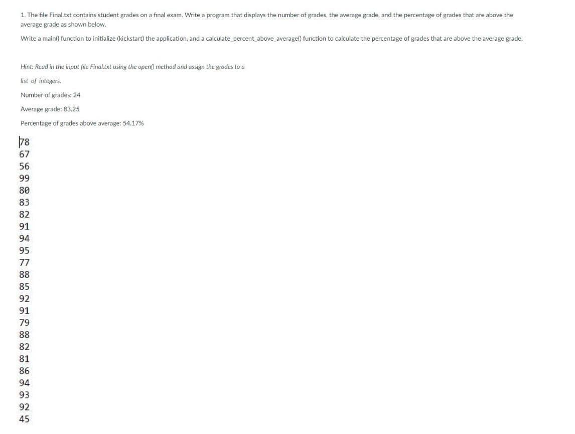 1. The file Final.txt contains student grades on a final exam. Write a program that displays the number of grades, the average grade, and the percentage of grades that are above the
average grade as shown below.
Write a main() function to initialize (kickstart) the application, and a calculate_ percent above_ average() function to calculate the percentage of grades that are above the average grade.
Hint: Read in the input file Final.txt using the open() method and assign the grades to a
list of integers.
Number of grades: 24
Average grade: 83.25
Percentage of grades above average: 54.17%
78
67
56
99
80
83
82
91
94
95
77
88
85
92
91
79
88
82
81
86
94
93
92
45
