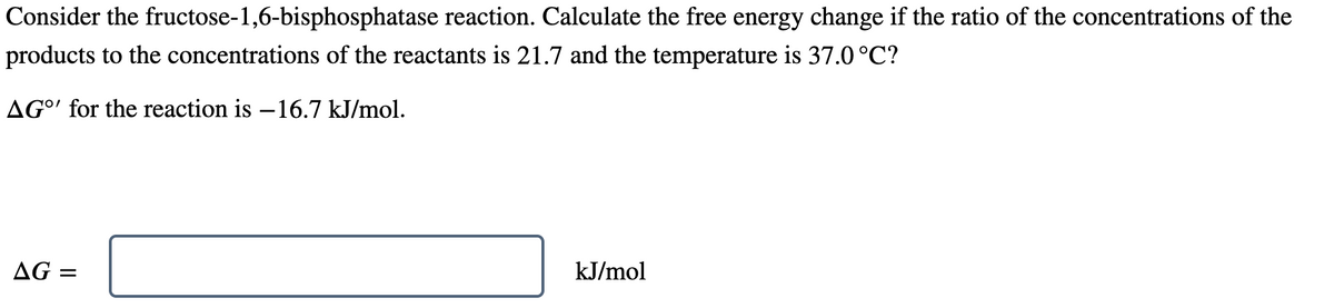Consider the fructose-1,6-bisphosphatase reaction. Calculate the free energy change if the ratio of the concentrations of the
products to the concentrations of the reactants is 21.7 and the temperature is 37.0°C?
AG' for the reaction is -16.7 kJ/mol.
AG =
kJ/mol