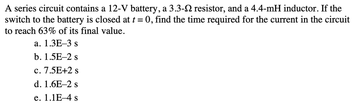 A series circuit contains a 12-V battery, a 3.3- resistor, and a 4.4-mH inductor. If the
switch to the battery is closed at t = 0, find the time required for the current in the circuit
to reach 63% of its final value.
a. 1.3E-3 s
b. 1.5E-2 s
c. 7.5E+2 s
d. 1.6E-2 s
e. 1.1E-4 s