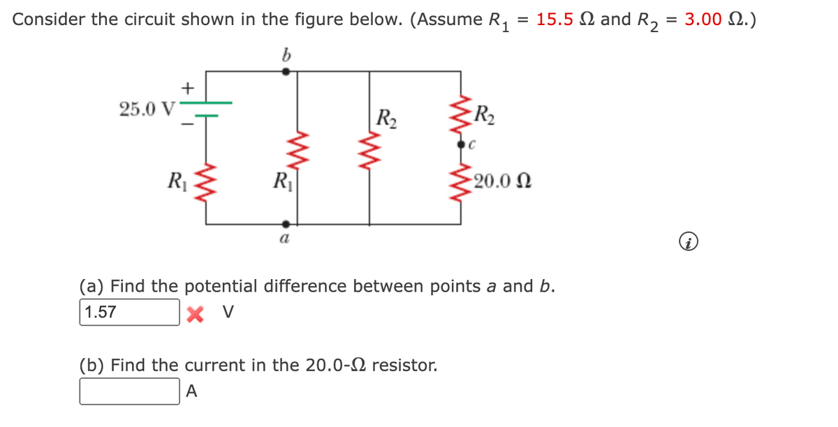 Consider the circuit shown in the figure below. (Assume R₁ = 15.5 and R₂ = 3.002.)
b
25.0 V
R₁
R₁
a
R₂
R₂
(b) Find the current in the 20.0- resistor.
A
-20.0 Ω
(a) Find the potential difference between points a and b.
1.57
X V