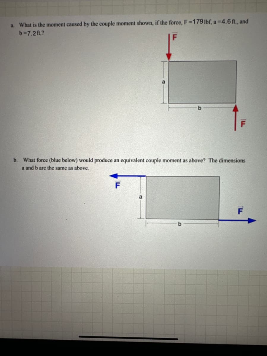 a. What is the moment caused by the couple moment shown, if the force, F =179 lbf, a 4.6 ft., and
b=7.2ft.?
F
b. What force (blue below) would produce an equivalent couple moment as above? The dimensions
a and b are the same as above.
F
b
F
ILL