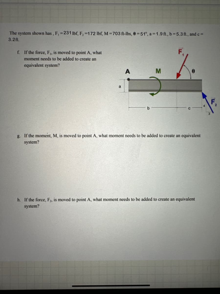 The system shown has, F,-231 lbf, F,-172 lbf, M-703 ft-lbs, 0-51, a-1.9ft, b-5.3ft, and e-
3.2ft.
f. If the force, F,, is moved to point A, what
moment needs to be added to create an
equivalent system?
a
A
M
e
b
g. If the moment, M, is moved to point A, what moment needs to be added to create an equivalent
system?
h. If the force, F2, is moved to point A, what moment needs to be added to create an equivalent
system?
F