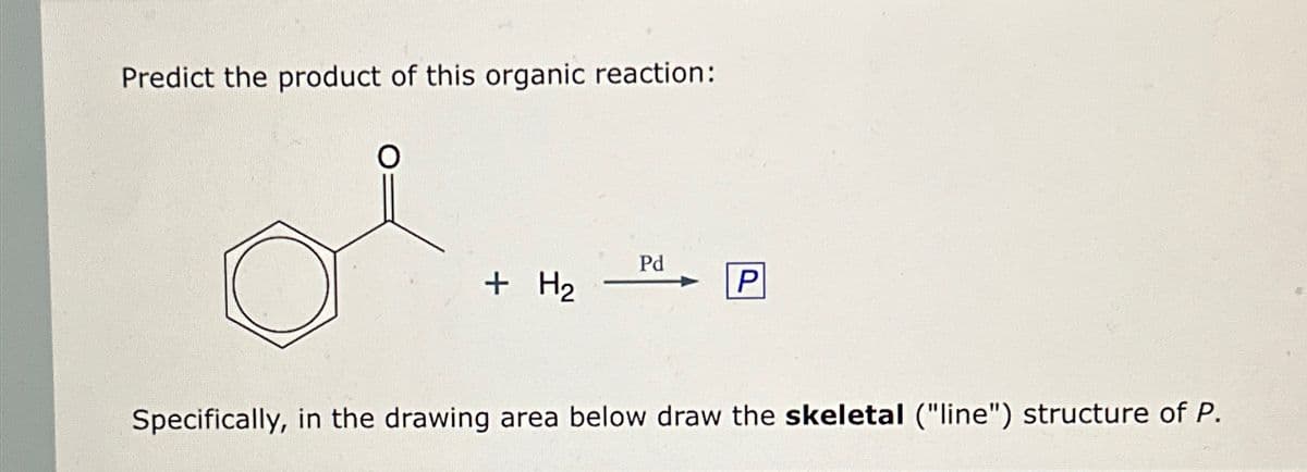 Predict the product of this organic reaction:
O
+ H₂
Pd
P
Specifically, in the drawing area below draw the skeletal ("line") structure of P.