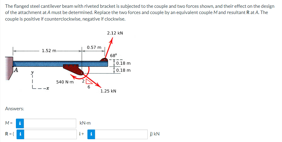 The
flanged steel cantilever beam with riveted bracket is subjected to the couple and two forces shown, and their effect on the design
of the attachment at A must be determined. Replace the two forces and couple by an equivalent couple M and resultant R at A. The
couple is positive if counterclockwise, negative if clockwise.
2.12 KN
0.57 m
1.52 m-
68°
A
6
Answers:
M=
i
kN.m
R=(i
i+ i
tel
L--x
540 N-m
10.18 m
0.18 m
1.25 KN
j) KN