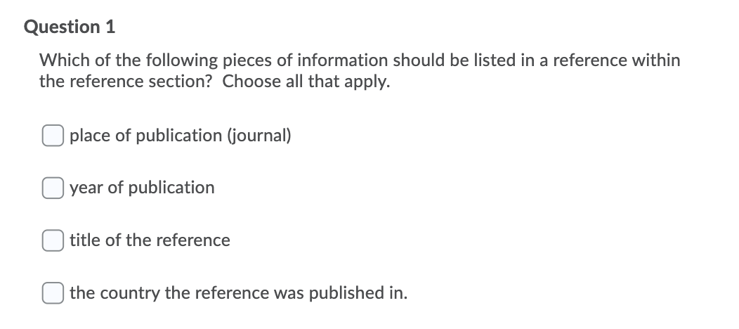 Question 1
Which of the following pieces of information should be listed in a reference within
the reference section? Choose all that apply.
place of publication (journal)
year of publication
title of the reference
the country the reference was published in.
