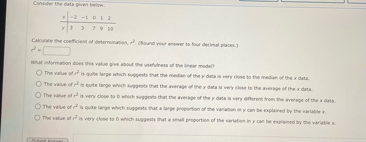 Consider the data given below.
X -2 -1
y
3
3
Submit Answer
012
7 9 10
Calculate the coefficient of determination, 2. (Round your answer to four decimal places.)
r² =
What information does this value give about the usefulness of the linear model?
The value of r2 is quite large which suggests that the median of the y data is very close to the median of the x data.
O The value of r2 is quite large which suggests that the average of the y data is very close to the average of the x data.
The value of r² is very close to 0 which suggests that the average of the y data is very different from the average of the x data.
O The value of r2 is quite large which suggests that a large proportion of the variation in y can be explained by the variable x.
O The value of 2 is very close to 0 which suggests that a small proportion of the variation in y can be explained by the variable x.