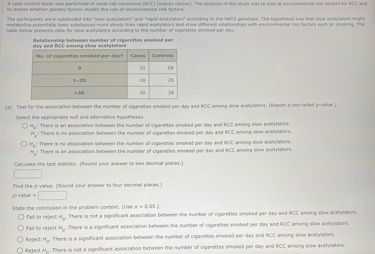 A case-control study was performed of renal-cell carcinoma (RCC) (kidney cancer). The purpose of the study was to look at environmental risk factors for RCC and
to assess whether genetic factors modify the role of environmental risk factors.
The participants were subdivided into "slow acetylators" and "rapid acetylators" according to the NAT2 genotype. The hypothesis was that slow acetylators might
metabolize potentially toxic substances more slowly than rapid acetylators and show different relationships with environmental risk factors such as smoking. The
table below presents data for slow acetylators according to the number of cigarettes smoked per day.
Relationship between number of cigarettes smoked per
day and RCC among slow acetylators
No. of cigarettes smoked per dayt
0
1-20
>20
Cases Controls
20
18
30
68
26
Find the p-value. (Round your answer to four decimal places.)
p-value =
28
(a) Test for the association between the number of cigarettes smoked per day and RCC among slow acetylators. (Report a two-tailed p-value.)
Select the appropriate null and alternative hypotheses.
O Ho: There is an association between the number of cigarettes smoked per day and RCC among slow acetylators.
H: There is no association between the number of cigarettes smoked per day and RCC among slow acetylators.
O Ho: There is no association between the number of cigarettes smoked per day and RCC among slow acetylators.
H: There is an association between the number of cigarettes smoked per day and RCC among slow acetylators.
Calculate the test statistic. (Round your answer to two decimal places.)
State the conclusion in the problem context. (Use a = 0.05.)
O Fail to reject Ho. There is not a significant association between the number of cigarettes smoked per day and RCC among slow acetylators.
O Fail to reject Ho. There is a significant association between the number of cigarettes smoked per day and RCC among slow acetylators.
O Reject Ho. There is a significant association between the number of cigarettes smoked per day and RCC among slow acetylators.
O Reject Ho. There is not a significant association between the number of cigarettes smoked per day and RCC among slow acetylators.