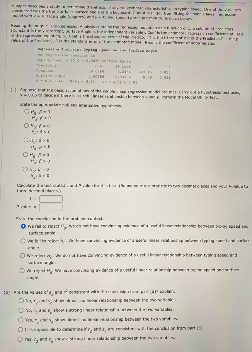 A paper describes a study to determine the effects of several keyboard characteristics on typing speed. One of the variables
considered was the front-to-back surface angle of the keyboard. Output resulting from fitting the simple linear regression
model with x = surface angle (degrees) and y = typing speed (words per minute) is given below.
Reading the output: The Regression Analysis contains the regression equation as a function of x, a column of predictors
(Constant is the y-intercept, Surface Angle is the independent variable), Coef is the estimated regression coefficients utilized
in the regression equation, SE Coef is the standard error of the Predictor, T is the t-test statistic of the Predictor, P is the p-
value of the Predictor), S is the standard error of the estimated model, R-sq is the coefficient of determination.
Regression Analysis: Typing Speed versus Surface Angle
The regression equation is
Typing Speed 60.0+ 0.0036 Surface Angle
SE Coef
Predictor
Constant
Surface Angle
S 0.511766
OH: B=0
H: B> 0
State the appropriate null and alternative hypothesis.
OH₁: B=0
H₂: B<0
OHO: B>0
H₂H<0
OHO: B<0
H: ß> 0
Coef
60.0284
0.00356
R-Sq= 0.2% R-Sq (adj) 0.0%
(a) Suppose that the basic assumptions of the simple linear regression model are met. Carry out a hypothesis test using
α = 0.05 to decide if there is a useful linear relationship between x and y. Perform the Model Utility Test.
O H₁: B = 0
H₂: B = 0
0.2466
0.03956
P-value =
T
243.45
0.09
P
0.000
0.931
Calculate the test statistic and P-value for this test. (Round your test statistic to two decimal places and your P-value to
three decimal places.)
t =
State the conclusion in the problem context.
● We fail to reject Ho. We do not have convincing evidence of a useful linear relationship between typing speed and
surface angle.
O We fail to reject Ho. We have convincing evidence of a useful linear relationship between typing speed and surface
angle.
O We reject H
We do not have convincing evidence of a useful linear relationship between typing speed and
surface angle.
O We reject Ho. We have convincing evidence of a useful linear relationship between typing speed and surface
angle.
(b) Are the values of s and r² consistent with the conclusion from part (a)? Explain.
O No, r₂ and se show almost no linear relationship between the two variables.
O No, r₂ and se show a strong linear relationship between the two variables.
O Yes, r₂ and se show almost no linear relationship between the two variables.
O It is impossible to determine if r₂ and se are consistent with the conclusion from part (a).
O Yes, r₂ and se show a strong linear relationship between the two variables.