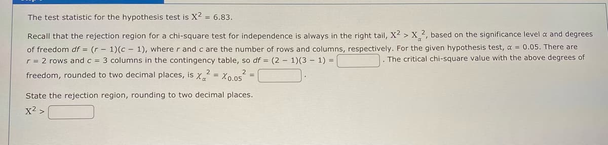 The test statistic for the hypothesis test is X² = 6.83.
Recall that the rejection region for a chi-square test for independence is always in the right tail, X² > X2, based on the significance level a and degrees
of freedom df = (r - 1)(c 1), where r and c are the number of rows and columns, respectively. For the given hypothesis test, a = 0.05. There are
r = 2 rows and c = 3 columns in the contingency table, so df = (2-1)(3-1) =
The critical chi-square value with the above degrees of
2
freedom, rounded to two decimal places, is x² = X0.05²
State the rejection region, rounding to two decimal places.
X² >