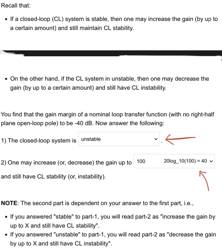 Recall that:
• If a closed-loop (CL) system is stable, then one may increase the gain (by up to
a certain amount) and still maintain CL stability.
• On the other hand, if the CL system in unstable, then one may decrease the
gain (by up to a certain amount) and still have CL instability.
You find that the gain margin of a nominal loop transfer function (with no right-half
plane open-loop pole) to be -40 dB. Now answer the following:
1) The closed-loop system is unstable
2) One may increase (or, decrease) the gain up to 100
and still have CL stability (or, instability).
20log_10(100) = 40 ✓
NOTE: The second part is dependent on your answer to the first part, i.e.,
• If you answered "stable" to part-1, you will read part-2 as "increase the gain by
up to X and still have CL stability".
• If you answered "unstable" to part-1, you will read part-2 as "decrease the gain
by up to X and still have CL instability".