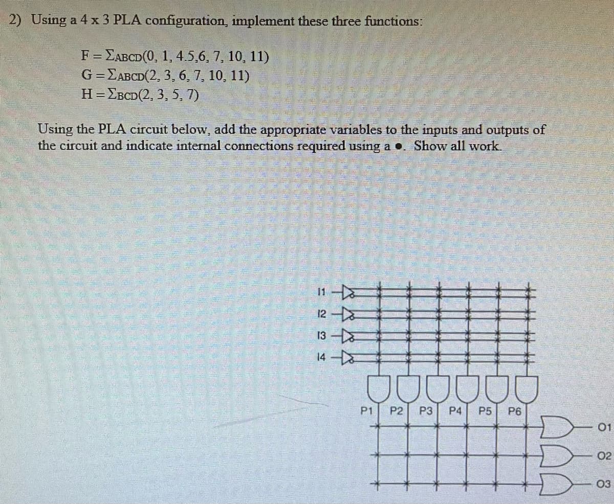 2) Using a 4 x 3 PLA configuration, implement these three functions:
F = EABCD(0, 1, 4.5,6, 7, 10, 11)
G=EABCD(2, 3, 6, 7, 10, 11)
HEBCD(2, 3, 5, 7)
Using the PLA circuit below, add the appropriate variables to the inputs and outputs of
the circuit and indicate internal connections required using a.. Show all work.
12-
13
14
000000
P1 P2 P3 P4 P5 P6
JA
01
02
03