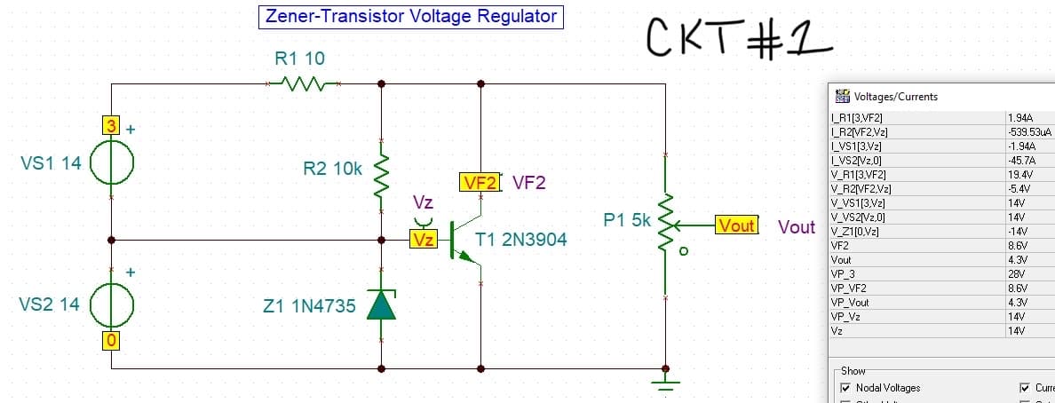 VS1 14
VS2 14
3 +
+
Zener-Transistor Voltage Regulator
R1 10
R2 10k
Z1 1N4735
Vz
Vz
VF2 VF2
T1 2N3904
CKT #1
P1 5k
Voltages/Currents
I_R1[3,VF2]
I_R2[VF2,Vz]
LVS1[3.Vz]
LVS2[Vz,0]
V_R1[3.VF2]
V_R2[VF2.Vz]
V_VS1[3.Vz]
V_VS2[VZ.0]
Vout Vout v zim
VF2
Vout
VP_3
VP VF2
VP Vout
VP Vz
Vz
Show
Nodal Voltages
O
1.944
-539.534A
-1.944
-45.7A
19.4V
-5.4V
p
14V
www
14V
B
-14V
8.6V
4.3V
28V
8.6V
4.3V
14V
14V
Curre