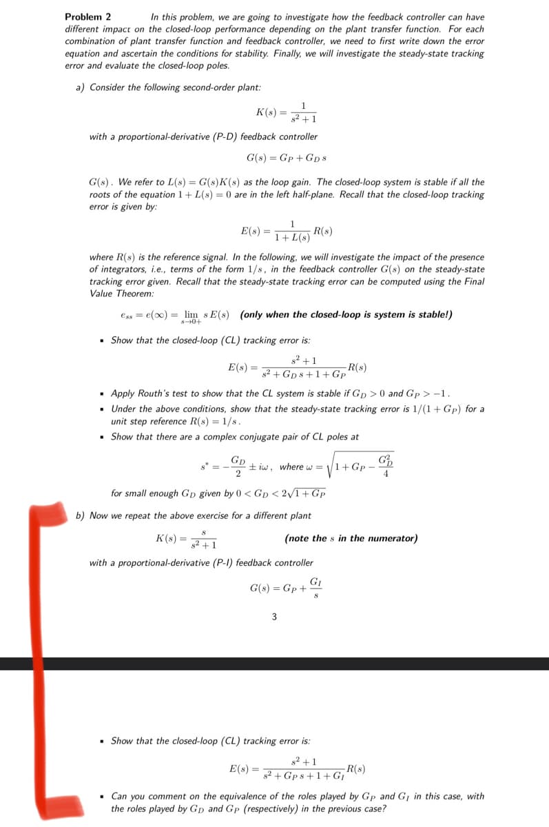 Problem 2
In this problem, we are going to investigate how the feedback controller can have
different impact on the closed-loop performance depending on the plant transfer function. For each
combination of plant transfer function and feedback controller, we need to first write down the error
equation and ascertain the conditions for stability. Finally, we will investigate the steady-state tracking
error and evaluate the closed-loop poles.
a) Consider the following second-order plant:
1
s²+1
with a proportional-derivative (P-D) feedback controller
G(s) Gp + GD8
G(s). We refer to L(s) = G(s)K(s) as the loop gain. The closed-loop system is stable if all the
roots of the equation 1+L(s) = 0 are in the left half-plane. Recall that the closed-loop tracking
error is given by:
K(s) =
+0+8
E(s) =
where R(s) is the reference signal. In the following, we will investigate the impact of the presence
of integrators, i.e., terms of the form 1/s, in the feedback controller G(s) on the steady-state
tracking error given. Recall that the steady-state tracking error can be computed using the Final
Value Theorem:
esse(x) = lim s E(s) (only when the closed-loop is system is stable!)
1
1+L(s) R(s)
s* =
Show that the closed-loop (CL) tracking error is:
s²+1
E(s) = ² +Gps +1+Gp
▪ Apply Routh's test to show that the CL system is stable if Gp> 0 and Gp> -1.
. Under the above conditions, show that the steady-state tracking error is 1/(1+ Gp) for a
unit step reference R(s) = 1/s.
▪ Show that there are a complex conjugate pair of CL poles at
GD
2
for small enough GD given by 0<GD <2√1+Gp
b) Now we repeat the above exercise for a different plant
K(s) = ²+1
with a proportional-derivative (P-1) feedback controller
tiw, where w = 1+Gp-
G(s) = Gp +
3
E(s) =
-R(s)
(note the s in the numerator)
GI
8
▪ Show that the closed-loop (CL) tracking error is:
G
4
s²+1
s2+Gps +1+G₁
. Can you comment on the equivalence of the roles played by Gp and GI in this case, with
the roles played by Gp and Gp (respectively) in the previous case?
-R(s)