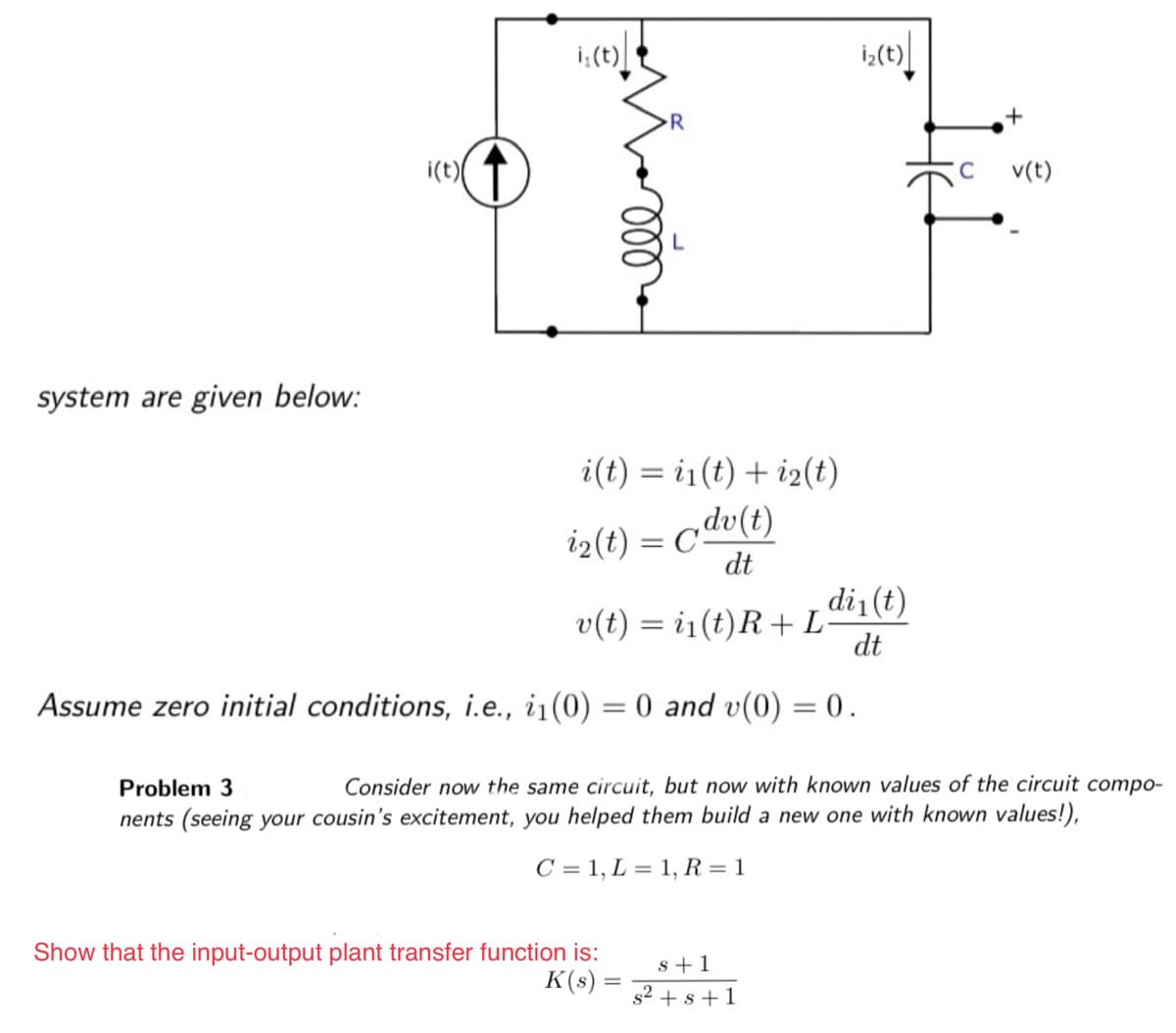 system are given below:
i(t)
i₁(t)
R
i(t) = i(t) + i2(t)
i₂(t) = dv(t)
dt
di₁(t)
v(t) = i₁(t)R + L dt
Assume zero initial conditions, i.e., i₁(0) = 0 and v(0) = 0.
Show that the input-output plant transfer function is:
K(s)
i₂(t)
Problem 3
Consider now the same circuit, but now with known values of the circuit compo-
nents (seeing your cousin's excitement, you helped them build a new one with known values!),
C = 1, L = 1, R = 1
s+1
s² + s +1
C v(t)