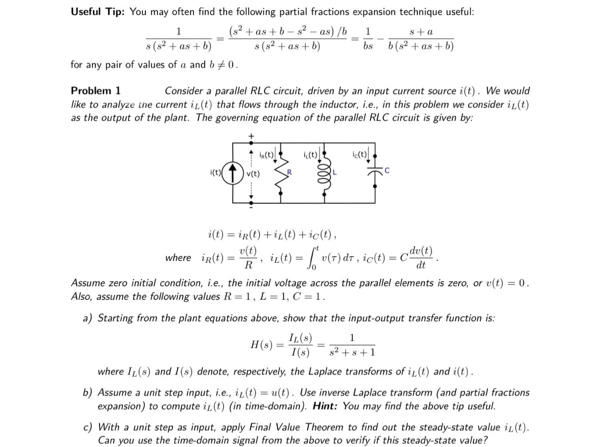 Useful Tip: You may often find the following partial fractions expansion technique useful:
1
(s² +as+b-s² - as) /b
s (s²+as+b)
s (s² +as+b)
for any pair of values of a and b ‡0.
Problem 1
Consider a parallel RLC circuit, driven by an input current source i(t). We would
like to analyze the current i(t) that flows through the inductor, i.e., in this problem we consider i(t)
as the output of the plant. The governing equation of the parallel RLC circuit is given by:
i(t)
v(t)
where ir(t) =
R(t)
i(t) = ir(t) + iz(t) + ic(t),
v(t)
1
R
i(t)
1
s+a
bs b (s²+as+b)
ir(t) = ["v(7) dr, ic(t) = cdv(t)
dt
H(s)
ic(t)
Assume zero initial condition, i.e., the initial voltage across the parallel elements is zero, or v(t) = 0.
Also, assume the following values R = 1, L = 1, C = 1.
=
a) Starting from the plant equations above, show that the input-output transfer function is:
IL(S)
1
I(s) s² + s +1
where IL(s) and I(s) denote, respectively, the Laplace transforms of i(t) and i(t).
b) Assume a unit step input, i.e., iz(t) = u(t). Use inverse Laplace transform (and partial fractions
expansion) to compute i(t) (in time-domain). Hint: You may find the above tip useful.
c) With a unit step as input, apply Final Value Theorem to find out the steady-state value i(t).
Can you use the time-domain signal from the above to verify if this steady-state value?