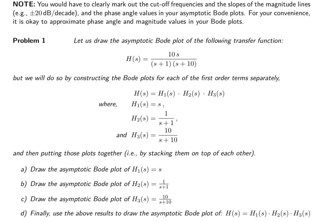 NOTE: You would have to clearly mark out the cut-off frequencies and the slopes of the magnitude lines
(e.g., ±20 dB/decade), and the phase angle values in your asymptotic Bode plots. For your convenience,
it is okay to approximate phase angle and magnitude values in your Bode plots.
Let us draw the asymptotic Bode plot of the following transfer function:
10 s
(s + 1) (s + 10)
but we will do so by constructing the Bode plots for each of the first order terms separately,
Problem 1
where,
H(s)
=
and
H(s) H₁(s) H₂(s) H3(s)
H₁(s) = 8,
H₂(s)
=
s + 1
10
s + 10
and then putting those plots together (i.e., by stacking them on top of each other).
H3(s)
1
=
a) Draw the asymptotic Bode plot of H₁(s) = S
b) Draw the asymptotic Bode plot of H₂(s)
10
c) Draw the asymptotic Bode plot of H3(s)
s+10
d) Finally, use the above results to draw the asymptotic Bode plot of: H(s) = H₁(s) H₂(s) H3(s)
s+1