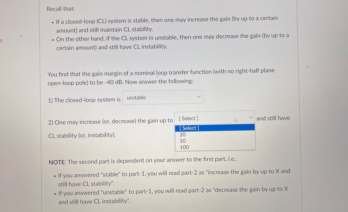 S
Recall that:
• If a closed-loop (CL) system is stable, then one may increase the gain (by up to a certain
amount) and still maintain CL stability.
. On the other hand, if the CL system in unstable, then one may decrease the gain (by up to a
certain amount) and still have CL instability.
You find that the gain margin of a nominal loop transfer function (with no right-half plane
open-loop pole) to be -40 dB. Now answer the following:
1) The closed-loop system is
unstable
2) One may increase (or, decrease) the gain up to
CL stability (or, instability).
[Select]
[Select]
20
10
100
W
and still have
NOTE: The second part is dependent on your answer to the first part, i.e.,
●
If you answered "stable" to part-1, you will read part-2 as "increase the gain by up to X and
still have CL stability".
If you answered "unstable" to part-1, you will read part-2 as "decrease the gain by up to X
and still have CL instability".