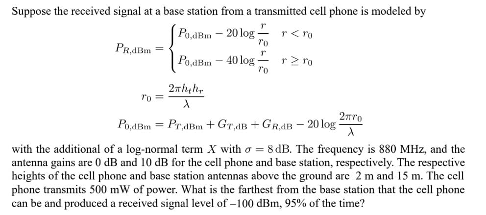 Suppose the received signal at a base station from a transmitted cell phone is modeled by
Po,dBm 20 log
r< ro
PR,dBm
To =
Po,dBm - 40 log
2πhthr
X
r
To
T
To
rz ro
2πro
Po,dBm = PT,dBm + GT,dB + GR.dB - 20 log X
with the additional of a log-normal term X with o = 8 dB. The frequency is 880 MHz, and the
antenna gains are 0 dB and 10 dB for the cell phone and base station, respectively. The respective
heights of the cell phone and base station antennas above the ground are 2 m and 15 m. The cell
phone transmits 500 mW of power. What is the farthest from the base station that the cell phone
can be and produced a received signal level of -100 dBm, 95% of the time?