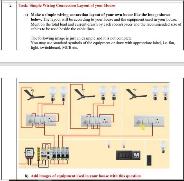 2.
Task: Simple Wiring Connection Layout of your House
a) Make a simple wiring connection layout of your own house like the image shown
below. The layout will be according to your house and the equipment used in your house.
Mention the total load and current drawn by each room/spaces and the recommended size of
cables to be used beside the cable lines.
The following image is just an example and it is not complete.
You may use standard symbols of the equipment or draw with appropriate label, i.e. fan,
light, switchboard, MCB ete.
b) Add images of equipment used in your house with this question.
