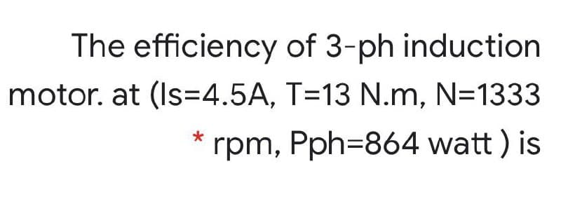 The efficiency of 3-ph induction
motor. at (Is=4.5A, T=13 N.m, N=1333
rpm, Pph=864 watt ) is
