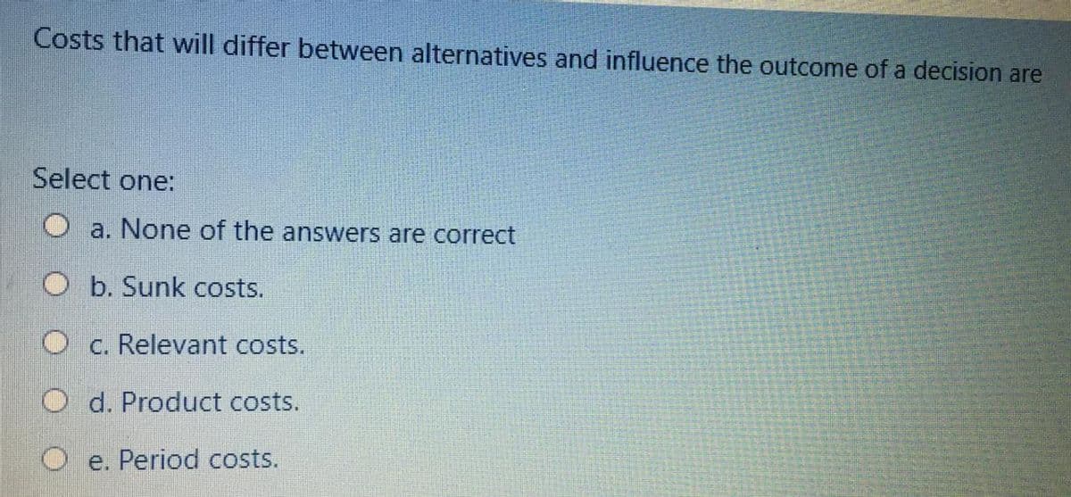 Costs that will differ between alternatives and influence the outcome of a decision are
Select one:
Oa. None of the answers are correct
O b. Sunk costs.
O c. Relevant costs.
O d. Product costs.
O e. Period costs.
