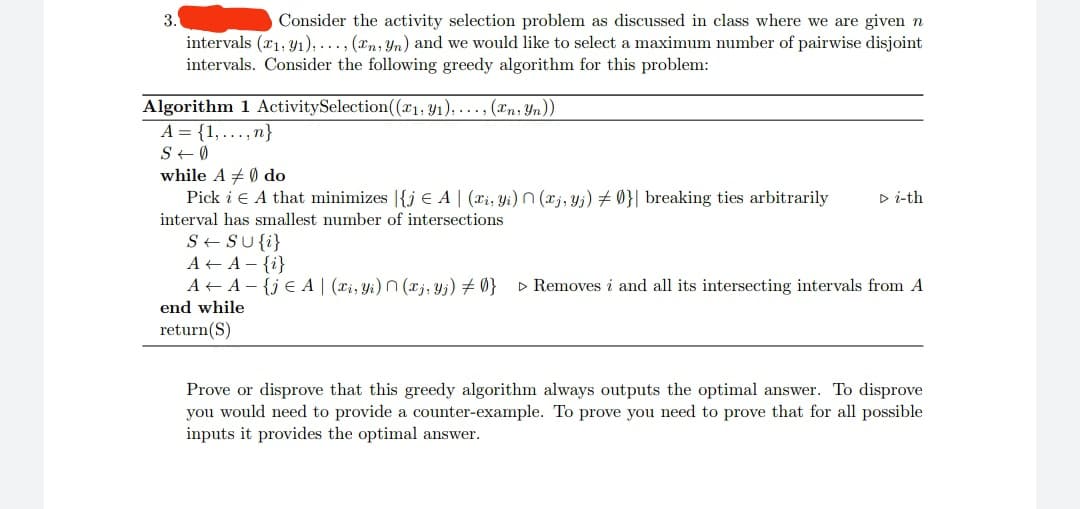 3.
Consider the activity selection problem as discussed in class where we are given n
intervals (1,91), ..., (En, Yn) and we would like to select a maximum number of pairwise disjoint
intervals. Consider the following greedy algorithm for this problem:
Algorithm 1 Activity Selection((x₁, y₁),..., (En, Yn))
A = {1,...,n}
S + Ø
while A # 0 do
Pick i € A that minimizes |{j € A | (xi, Yi) (xj, Yj) #0}| breaking ties arbitrarily ▷ i-th
interval has smallest number of intersections
S + SU {i}
A+ A- {i}
A+ A-{je A | (xi, yi) (xj, Yj) # 0} ▷ Removes i and all its intersecting intervals from A
end while
return(S)
Prove or disprove that this greedy algorithm always outputs the optimal answer. To disprove
you would need to provide a counter-example. To prove you need to prove that for all possible
inputs it provides the optimal answer.