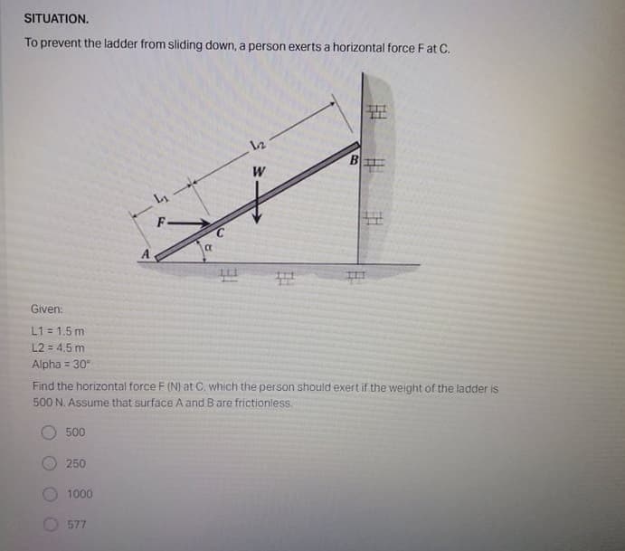SITUATION.
To prevent the ladder from sliding down, a person exerts a horizontal force Fat C.
12
B
W
L1
A
Given:
L1 = 1.5 m
L2 = 4.5 m
Alpha = 30
Find the horizontal force F (N) at C, which the person should exert if the weight of the ladder is
500 N. Assume that surface A and Bare frictionless,
500
250
1000
577
