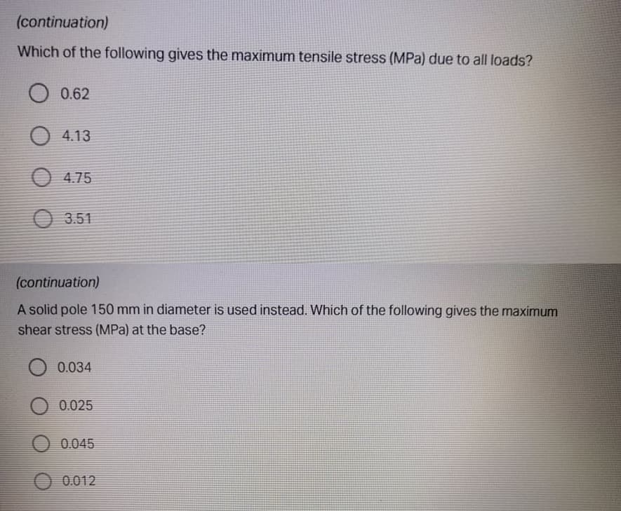 (continuation)
Which of the following gives the maximum tensile stress (MPa) due to all loads?
O 0.62
4.13
O 4.75
3.51
(continuation)
A solid pole 150 mm in diameter is used instead. Which of the following gives the maximum
shear stress (MPa) at the base?
0.034
O 0.025
0.045
0.012
