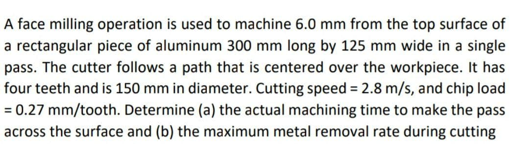 A face milling operation is used to machine 6.0 mm from the top surface of
a rectangular piece of aluminum 300 mm long by 125 mm wide in a single
pass. The cutter follows a path that is centered over the workpiece. It has
four teeth and is 150 mm in diameter. Cutting speed = 2.8 m/s, and chip load
= 0.27 mm/tooth. Determine (a) the actual machining time to make the pass
across the surface and (b) the maximum metal removal rate during cutting
