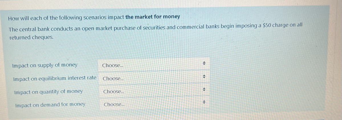 How will each of the following scenarios impact the market for money
The central bank conducts an open market purchase of securities and commercial banks begin imposing a $50 charge on all
returned cheques.
Impact on supply of money
Impact on equilibrium interest rate
Impact on quantity of money
Impact on demand for money
Choose...
Choose...
Choose...
Choose...
+