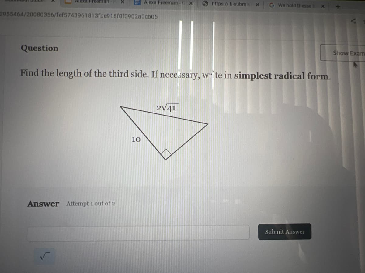 Alexa Freeman-F
Question
2955464/20080356/fef5743961813fbe918f0f0902a0cb05
Alexa Freeman X
Answer Attempt 1 out of 2
10
Find the length of the third side. If necessary, write in simplest radical form.
https://lti-submis x
2√41
G We hold thesse tr X
Submit Answer
+
Show Exam