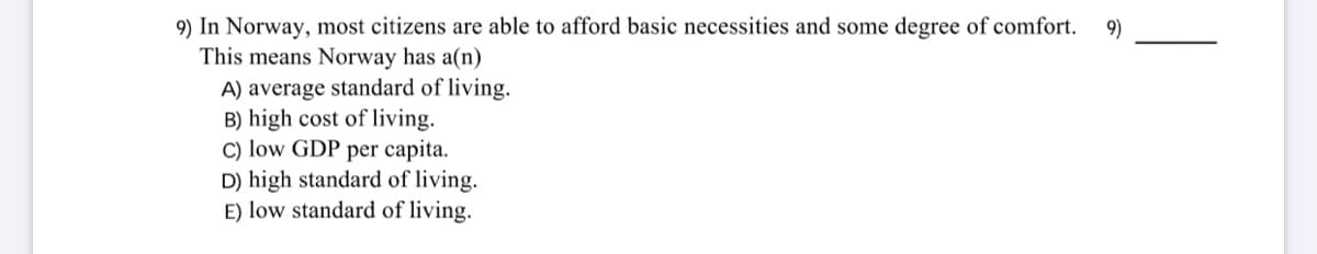 9) In Norway, most citizens are able to afford basic necessities and some degree of comfort.
This means Norway has a(n)
9)
A) average standard of living.
B) high cost of living.
C) low GDP per capita.
D) high standard of living.
E) low standard of living.
