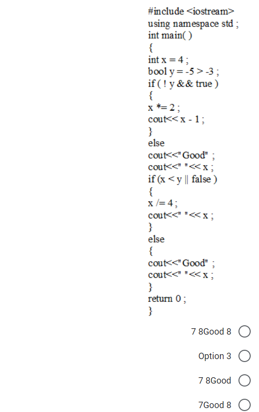 #include <iostream>
using namespace std ;
int main( )
{
int x = 4;
bool y = -5 >-3;
if (! y && true )
{
x *= 2;
cout<< x - 1;
}
else
cout<<"Good" ;
cout<<" "<<x;
if (x <y || false )
{
x /= 4;
cout<<" "<<x;
}
else
{
cout<<" Good" ;
cout<<" "<<x;
}
return 0;
}
7 8Good 8
Option 3
7 8Good
7Good 8
