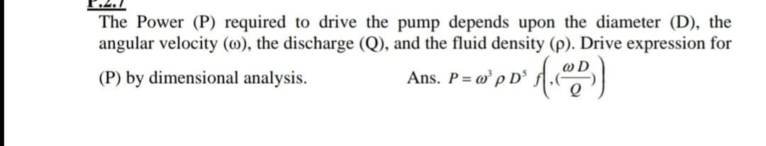 The Power (P) required to drive the pump depends upon the diameter (D), the
angular velocity (@), the discharge (Q), and the fluid density (p). Drive expression for
(P) by dimensional analysis.
Ans. P= w p D°

