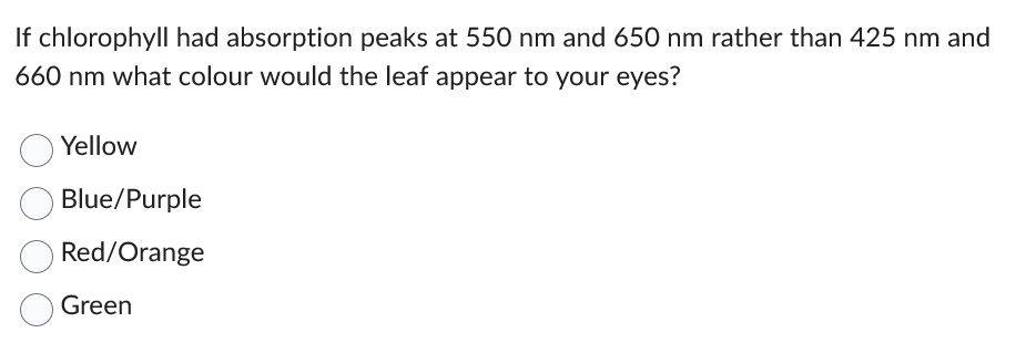 If chlorophyll had absorption peaks at 550 nm and 650 nm rather than 425 nm and
660 nm what colour would the leaf appear to your eyes?
Yellow
Blue/Purple
Red/Orange
Green