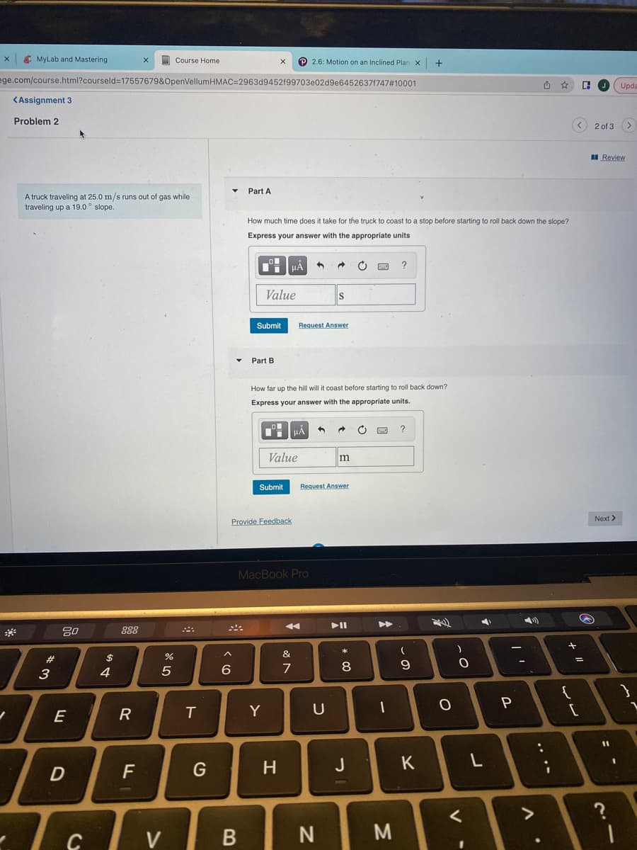 X
MyLab and Mastering
✓
<Assignment 3
Problem 2
ege.com/course.html?courseld=17557679&OpenVellumHMAC=2963d9452f99703e02d9e64526371747#10001
w*
A truck traveling at 25.0 m/s runs out of gas while
traveling up a 19.0 slope..
O
#
3
80
E
D
I
To
C
594
000
000
R
X
LL
F
Course Home
%
5
V
T
G
▼ Part A
6
^
B
X P2.6: Motion on an Inclined Plan X
How much time does it take for the truck to coast to a stop before starting to roll back down the slope?
Express your answer with the appropriate units
Submit
Part B
Value
Submit
Provide Feedback
Y
HÅ
Value
H
How far up the hill will it coast before starting to roll back down?
Express your answer with the appropriate units.
MacBook Pro
&
Je
HÅ
7
Request Answer
→ C
S
U
N
5 → C
Request Answer
m
*
8
J
?
M
?
(
9
T
1
+
K
O
)
O
<
4
L
P
>
:
.
+
+1
{
سالی
C
@
[
=
J Upda
2 of 3 >
Review
Next >
11
21
?
1
1