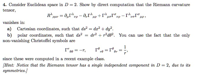 4. Consider Euclidean space in D = 2. Show by direct computation that the Riemann curvature
tensor,
Horvp-roro HP
RA
рuz = ангир - ,Г³
up +r
vanishes in:
a) Cartesian coordinates, such that ds² = dx² + dy².
b) polar coordinates, such that ds² = dr² + r²d0². You can use the fact that the only
non-vanishing Christoffel symbols are
I 00= -r,
since these were computed in a recent example class.
[Hint: Notice that the Riemann tensor has a single independent component in D = 2, due to its
symmetries.]
Tºrº
=
r9
Or
=