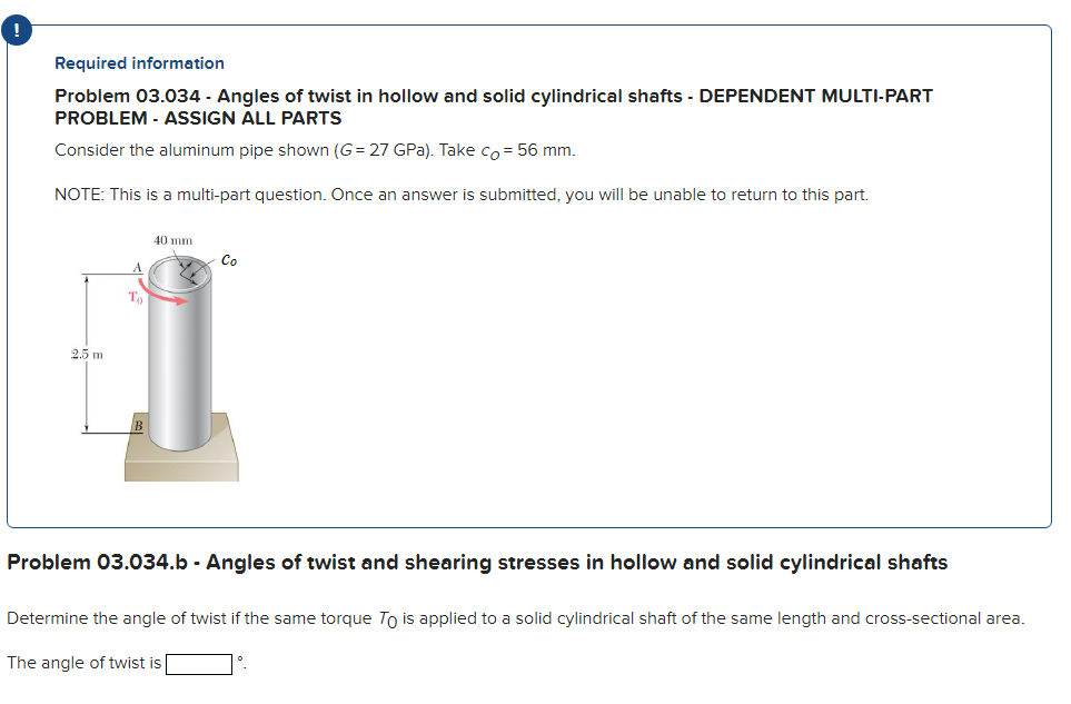 Required information
Problem 03.034 - Angles of twist in hollow and solid cylindrical shafts - DEPENDENT MULTI-PART
PROBLEM - ASSIGN ALL PARTS
Consider the aluminum pipe shown (G= 27 GPa). Take co= 56 mm.
NOTE: This is a multi-part question. Once an answer is submitted, you will be unable to return to this part.
2.5 m
To
40 mm
2
Co
Problem 03.034.b - Angles of twist and shearing stresses in hollow and solid cylindrical shafts
Determine the angle of twist if the same torque To is applied to a solid cylindrical shaft of the same length and cross-sectional area.
The angle of twist is