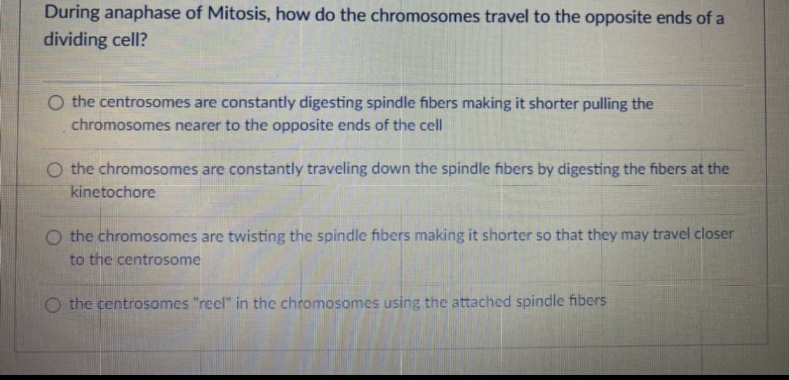 During anaphase of Mitosis, how do the chromosomes travel to the opposite ends of a
dividing cell?
O the centrosomes are constantly digesting spindle fibers making it shorter pulling the
chromosomes nearer to the opposite ends of the cell
the chromosomes are constantly traveling down the spindle fibers by digesting the fibers at the
kinetochore
O the chromosomes are twisting the spindle fibers making it shorter so that they may travel closer
to the centrosome
the centrosomes "reel" in the chromosomes using the attached spindle fibers
