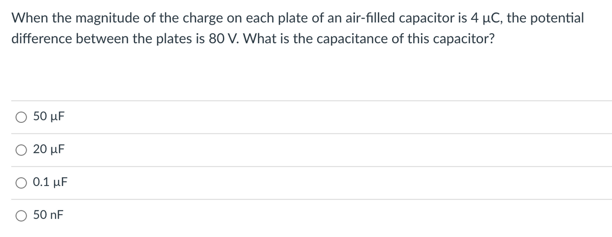 When the magnitude of the charge on each plate of an air-filled capacitor is 4 µC, the potential
difference between the plates is 80 V. What is the capacitance of this capacitor?
50 μF
20 μ
0.1 μ
50 nF
