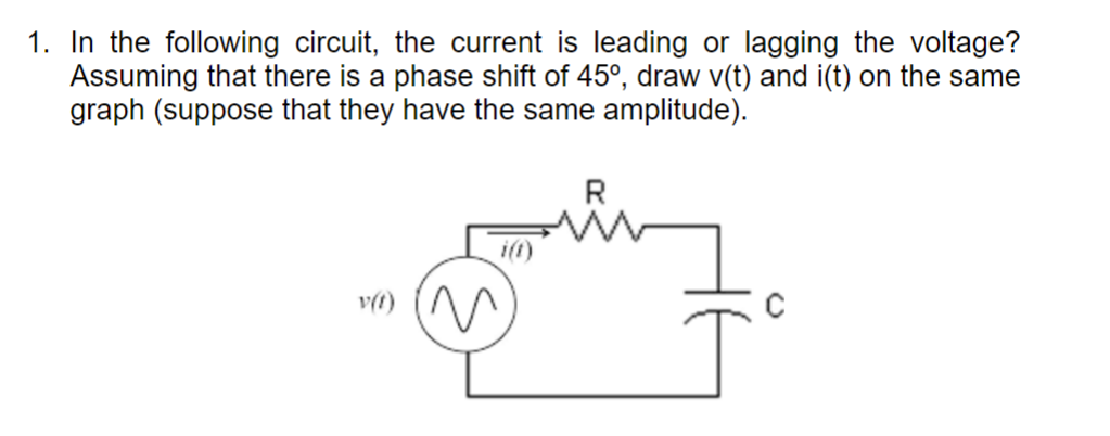 1. In the following circuit, the current is leading or lagging the voltage?
Assuming that there is a phase shift of 45°, draw v(t) and i(t) on the same
graph (suppose that they have the same amplitude).
i(t)
R