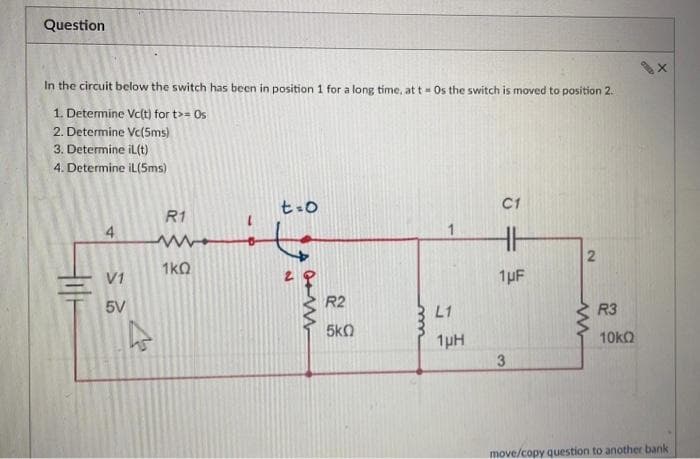 Question
In the circuit below the switch has been in position 1 for a long time, at t = Os the switch is moved to position 2.
1. Determine Vc(t) for t>= Os
2. Determine Vc(5ms)
3. Determine il(t)
4. Determine iL(5ms)
4
V1
5V
R1
ww
1kQ
t=0
W
R2
5k0
L1
1µH
C1
HH
1μF
-
3
2
R3
10kQ
move/copy question to another bank