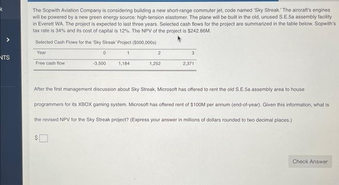 NTS
The Sopwith Aviation Company is considering building a new short-range commuter jet, code named 'Sky Streak. The aircraft's engines
will be powered by a new green energy source: high-tension elastomer. The plane will be built in the old, unused S.E.5a assembly facility
in Everett WA. The project is expected to last three years. Selected cash flows for the project are summarized in the table below. Sopwith's
tax rate is 34% and its cost of capital is 12%. The NPV of the project is $242.86M.
Selected Cash Flows for the 'Sky Streak' Project ($000,000s)
Year
Free cash flow
0
-3,500
1
1,184
2
1,252
3
2,371
After the first management discussion about Sky Streak, Microsoft has offered to rent the old S.E.5a assembly area to house
programmers for its XBOX gaming system. Microsoft has offered rent of $100M per annum (end-of-year). Given this information, what is
the revised NPV for the Sky Streak project? (Express your answer in millions of dollars rounded to two decimal places.)
Check Answer