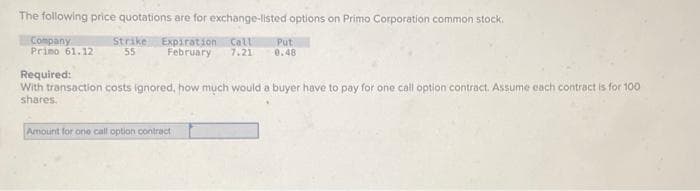 The following price quotations are for exchange-listed options on Primo Corporation common stock.
Strike Expiration Call Put
55 February 7.21 0.48
Company
Primo 61.12
Required:
With transaction costs ignored, how much would a buyer have to pay for one call option contract. Assume each contract is for 100
shares.
Amount for one call option contract